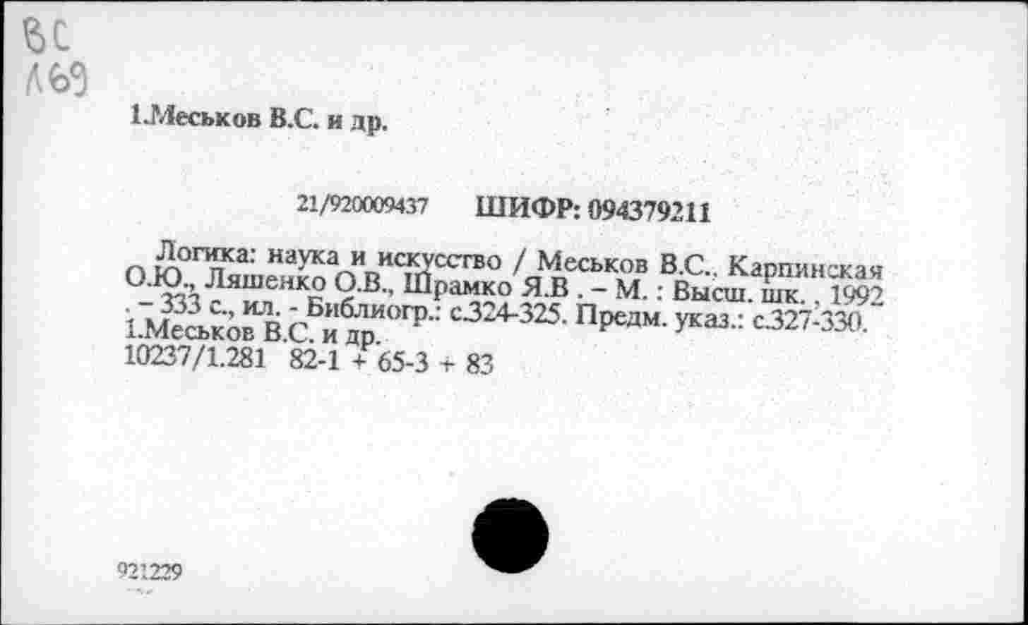 ﻿ЬС льз
1.Меськов В.С. и др.
21/920009437 ШИФР: 094379211
ОЮ ГЛяшЗаоИИИ<тССГВО /аЧесь\0В ВС- Карпинская или., Ляшенко О.В., Шрамко Я.В . - М.: Высш. шк.. 1992 1.МеськовВ С Й,ОГР- с3"4-325- ПРедм- У^.: с.327-330. 10237/1.281 82-1 + 65-3 + 83
921229